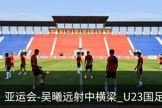 亚运会-吴曦远射中横梁 U23国足0-0憾平伊朗暂列次席