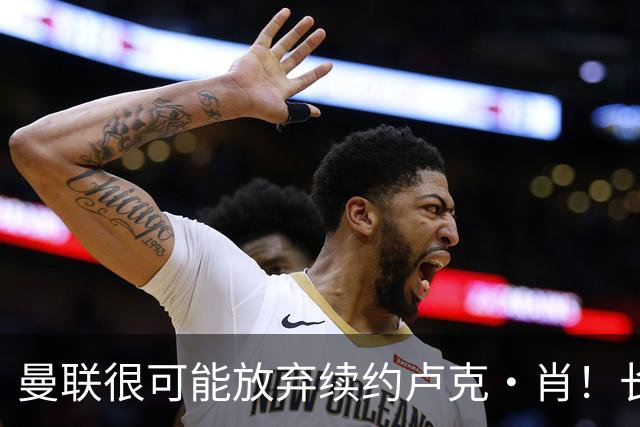 曼联很可能放弃续约卢克·肖！长期考察铁闸却没看上，或免费签一人